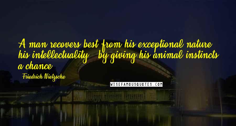 Friedrich Nietzsche Quotes: A man recovers best from his exceptional nature - his intellectuality - by giving his animal instincts a chance.
