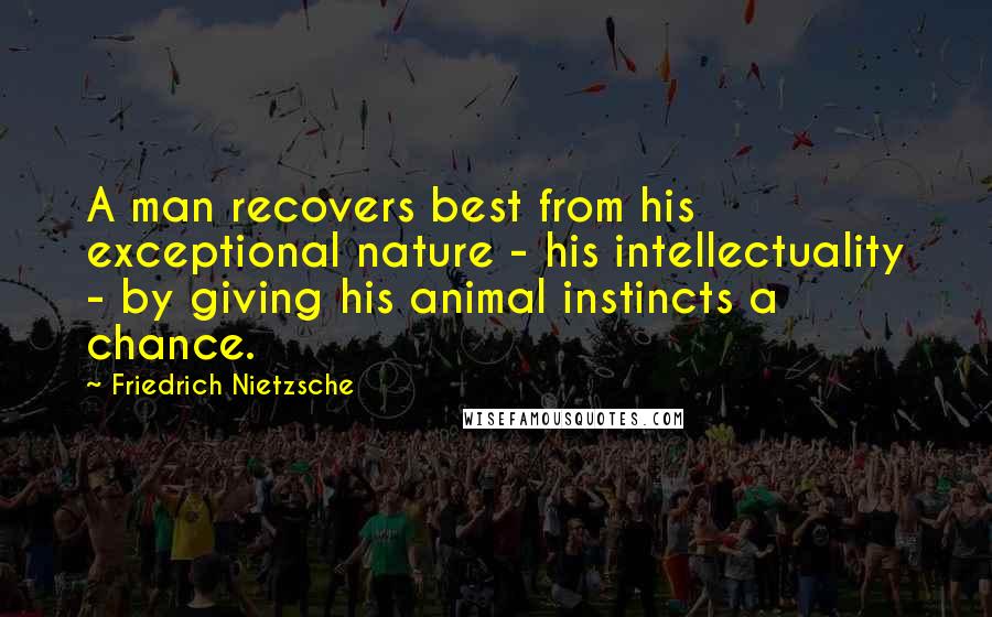 Friedrich Nietzsche Quotes: A man recovers best from his exceptional nature - his intellectuality - by giving his animal instincts a chance.