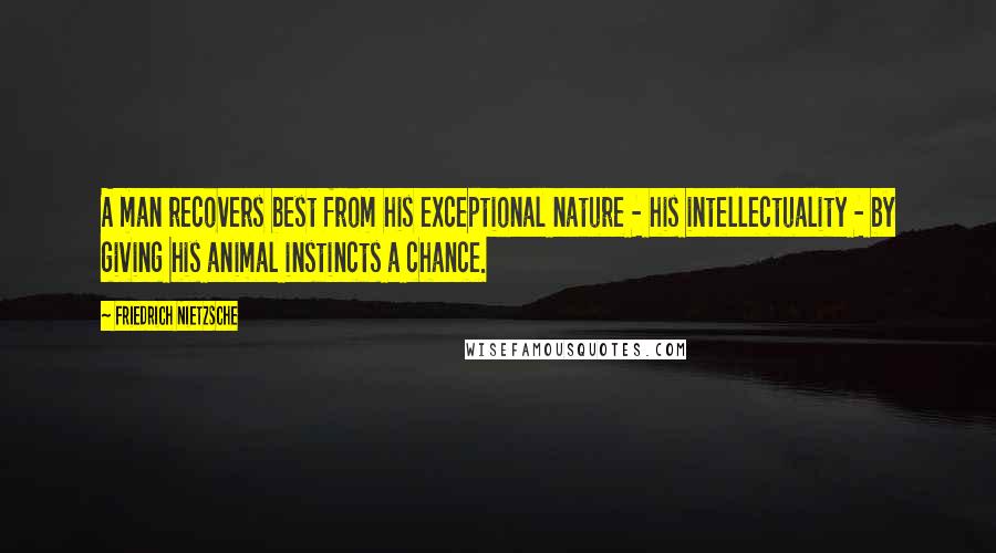 Friedrich Nietzsche Quotes: A man recovers best from his exceptional nature - his intellectuality - by giving his animal instincts a chance.
