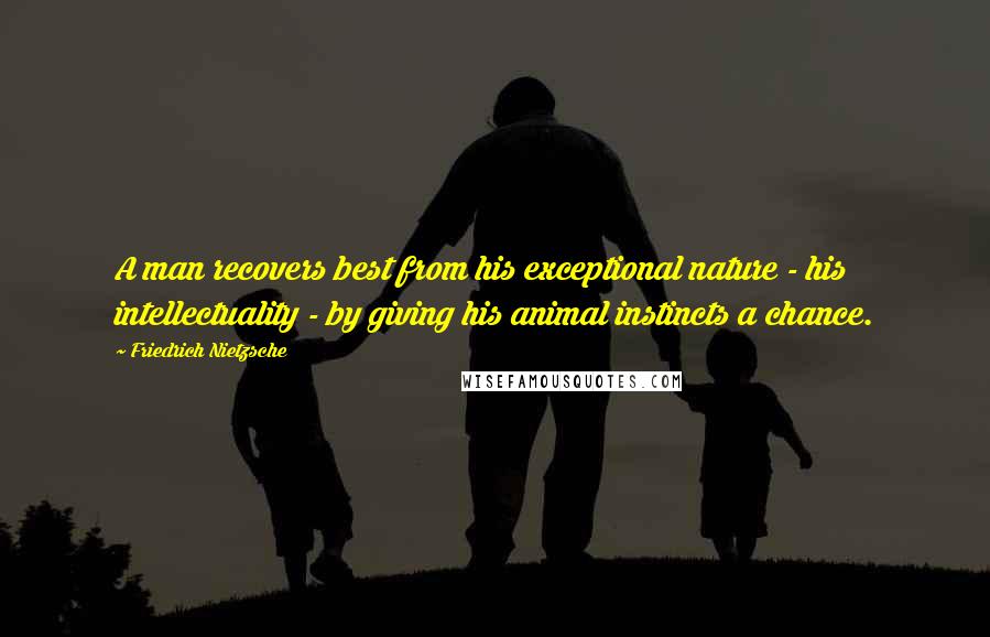 Friedrich Nietzsche Quotes: A man recovers best from his exceptional nature - his intellectuality - by giving his animal instincts a chance.