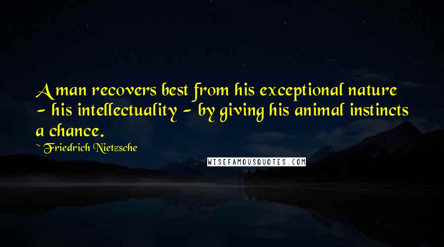 Friedrich Nietzsche Quotes: A man recovers best from his exceptional nature - his intellectuality - by giving his animal instincts a chance.