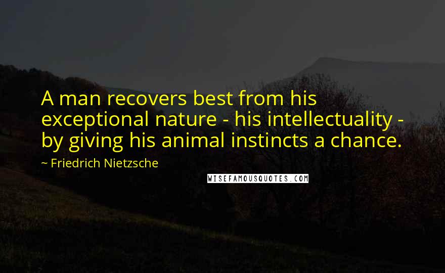 Friedrich Nietzsche Quotes: A man recovers best from his exceptional nature - his intellectuality - by giving his animal instincts a chance.
