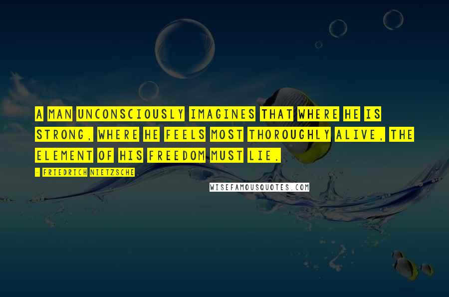 Friedrich Nietzsche Quotes: A man unconsciously imagines that where he is strong, where he feels most thoroughly alive, the element of his freedom must lie.