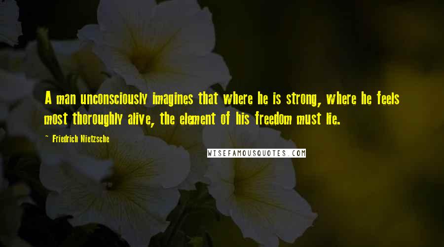 Friedrich Nietzsche Quotes: A man unconsciously imagines that where he is strong, where he feels most thoroughly alive, the element of his freedom must lie.