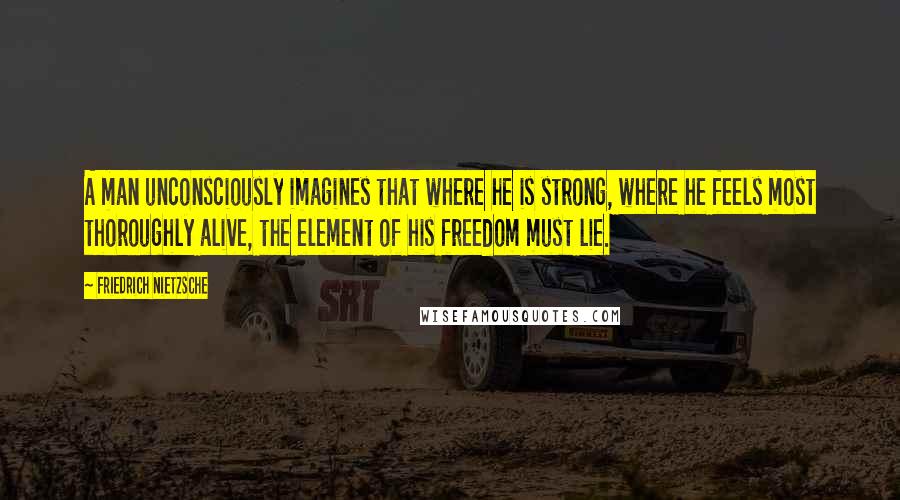 Friedrich Nietzsche Quotes: A man unconsciously imagines that where he is strong, where he feels most thoroughly alive, the element of his freedom must lie.