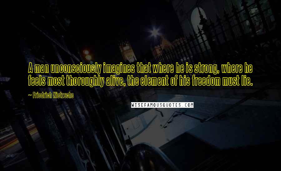 Friedrich Nietzsche Quotes: A man unconsciously imagines that where he is strong, where he feels most thoroughly alive, the element of his freedom must lie.