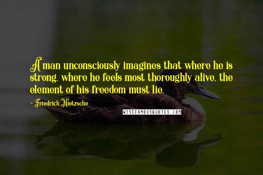 Friedrich Nietzsche Quotes: A man unconsciously imagines that where he is strong, where he feels most thoroughly alive, the element of his freedom must lie.