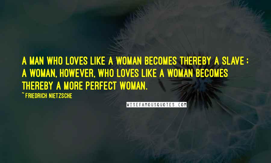 Friedrich Nietzsche Quotes: A man who loves like a woman becomes thereby a slave ; a woman, however, who loves like a woman becomes thereby a more perfect woman.