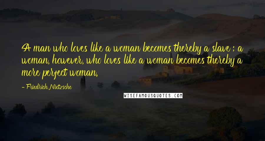 Friedrich Nietzsche Quotes: A man who loves like a woman becomes thereby a slave ; a woman, however, who loves like a woman becomes thereby a more perfect woman.