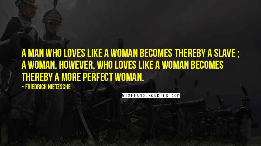 Friedrich Nietzsche Quotes: A man who loves like a woman becomes thereby a slave ; a woman, however, who loves like a woman becomes thereby a more perfect woman.