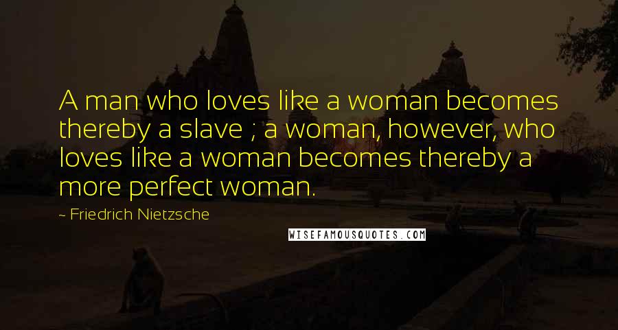 Friedrich Nietzsche Quotes: A man who loves like a woman becomes thereby a slave ; a woman, however, who loves like a woman becomes thereby a more perfect woman.