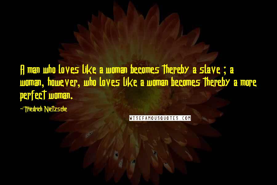 Friedrich Nietzsche Quotes: A man who loves like a woman becomes thereby a slave ; a woman, however, who loves like a woman becomes thereby a more perfect woman.