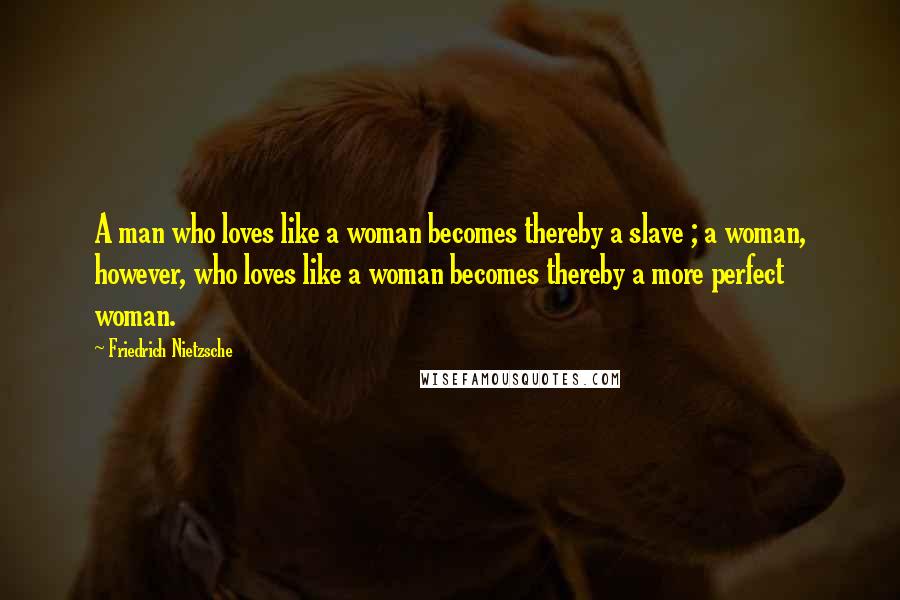 Friedrich Nietzsche Quotes: A man who loves like a woman becomes thereby a slave ; a woman, however, who loves like a woman becomes thereby a more perfect woman.