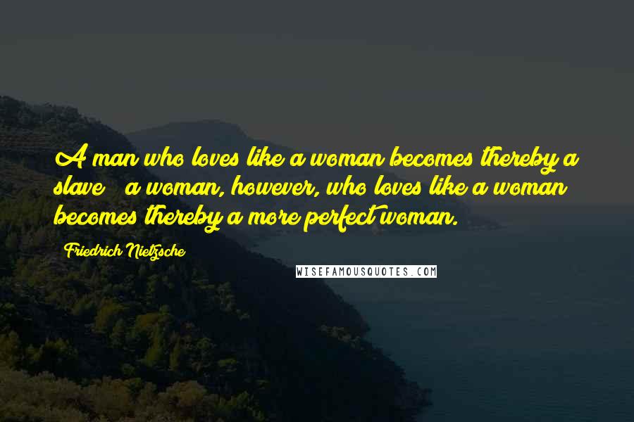 Friedrich Nietzsche Quotes: A man who loves like a woman becomes thereby a slave ; a woman, however, who loves like a woman becomes thereby a more perfect woman.