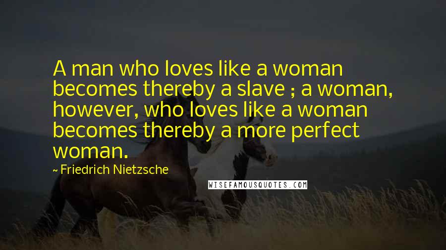 Friedrich Nietzsche Quotes: A man who loves like a woman becomes thereby a slave ; a woman, however, who loves like a woman becomes thereby a more perfect woman.