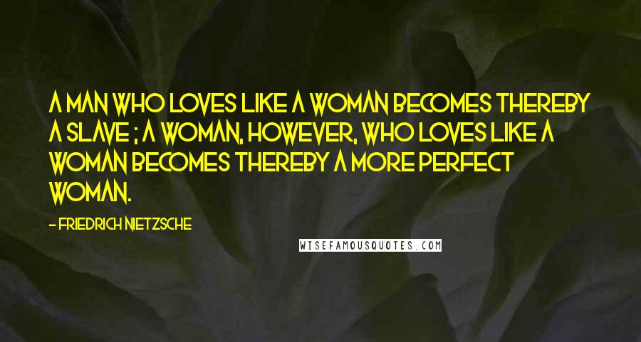 Friedrich Nietzsche Quotes: A man who loves like a woman becomes thereby a slave ; a woman, however, who loves like a woman becomes thereby a more perfect woman.