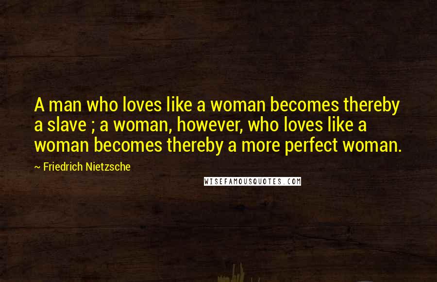 Friedrich Nietzsche Quotes: A man who loves like a woman becomes thereby a slave ; a woman, however, who loves like a woman becomes thereby a more perfect woman.