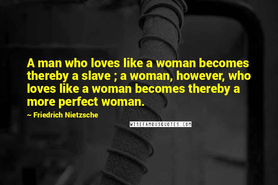 Friedrich Nietzsche Quotes: A man who loves like a woman becomes thereby a slave ; a woman, however, who loves like a woman becomes thereby a more perfect woman.