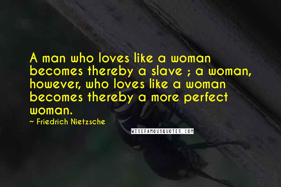 Friedrich Nietzsche Quotes: A man who loves like a woman becomes thereby a slave ; a woman, however, who loves like a woman becomes thereby a more perfect woman.