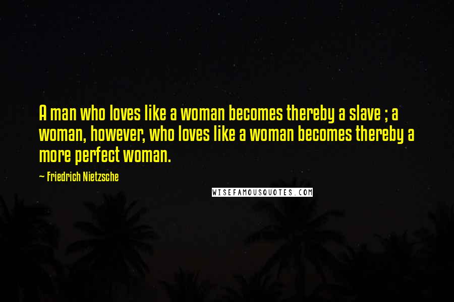 Friedrich Nietzsche Quotes: A man who loves like a woman becomes thereby a slave ; a woman, however, who loves like a woman becomes thereby a more perfect woman.