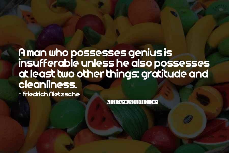 Friedrich Nietzsche Quotes: A man who possesses genius is insufferable unless he also possesses at least two other things: gratitude and cleanliness.