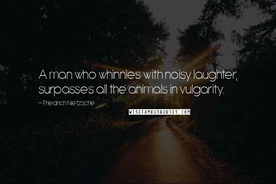 Friedrich Nietzsche Quotes: A man who whinnies with noisy laughter, surpasses all the animals in vulgarity.