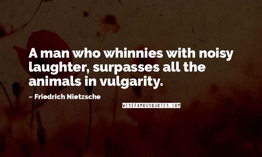 Friedrich Nietzsche Quotes: A man who whinnies with noisy laughter, surpasses all the animals in vulgarity.