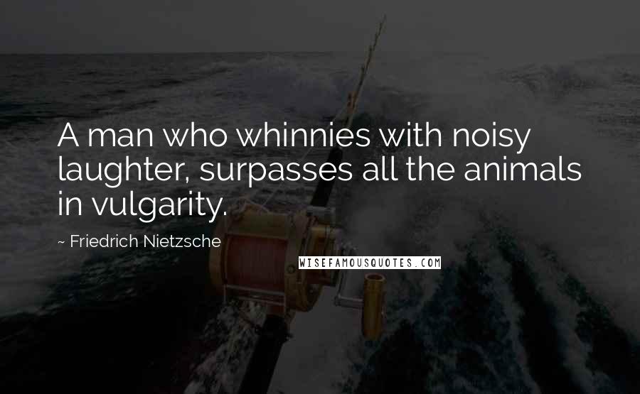Friedrich Nietzsche Quotes: A man who whinnies with noisy laughter, surpasses all the animals in vulgarity.