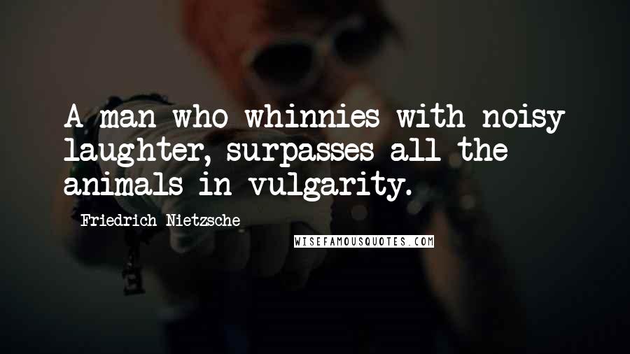 Friedrich Nietzsche Quotes: A man who whinnies with noisy laughter, surpasses all the animals in vulgarity.