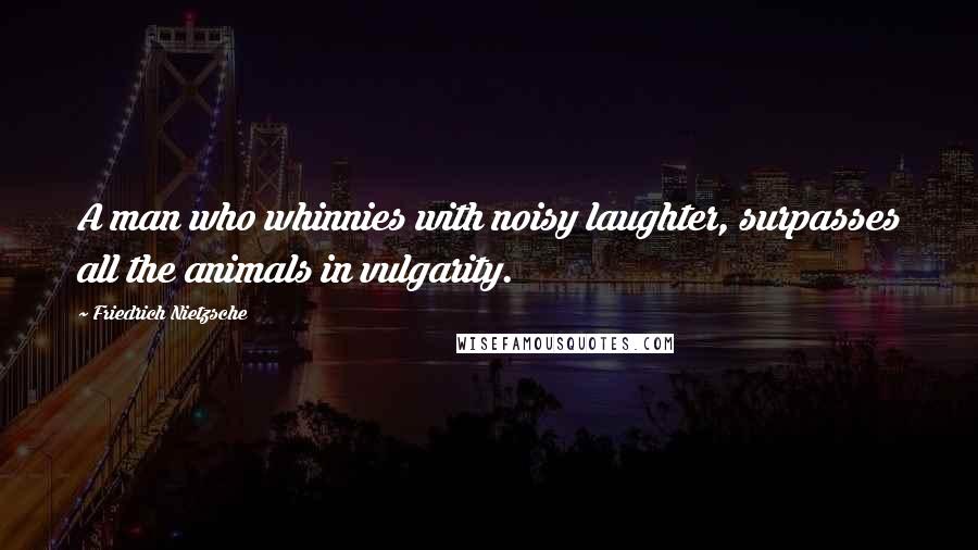 Friedrich Nietzsche Quotes: A man who whinnies with noisy laughter, surpasses all the animals in vulgarity.