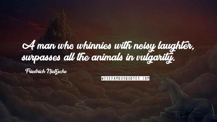 Friedrich Nietzsche Quotes: A man who whinnies with noisy laughter, surpasses all the animals in vulgarity.