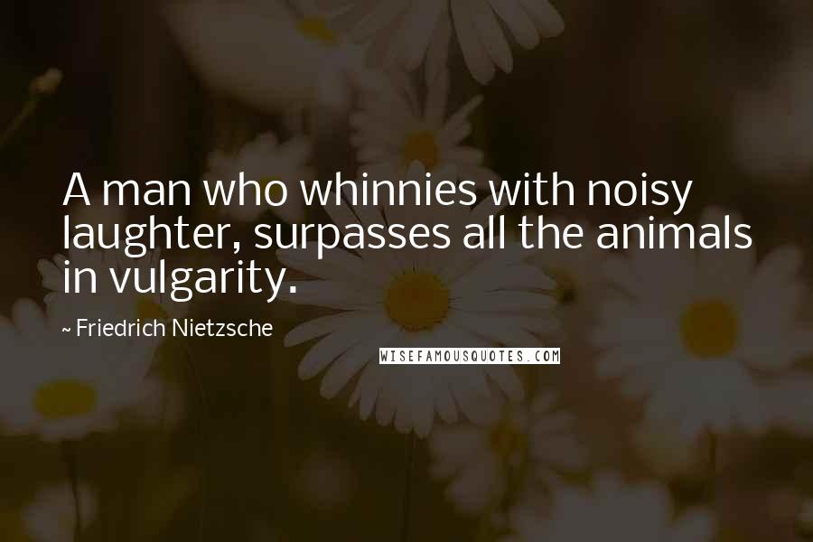 Friedrich Nietzsche Quotes: A man who whinnies with noisy laughter, surpasses all the animals in vulgarity.