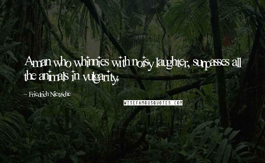 Friedrich Nietzsche Quotes: A man who whinnies with noisy laughter, surpasses all the animals in vulgarity.