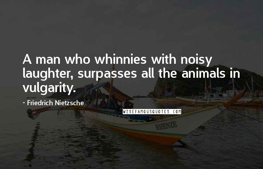 Friedrich Nietzsche Quotes: A man who whinnies with noisy laughter, surpasses all the animals in vulgarity.