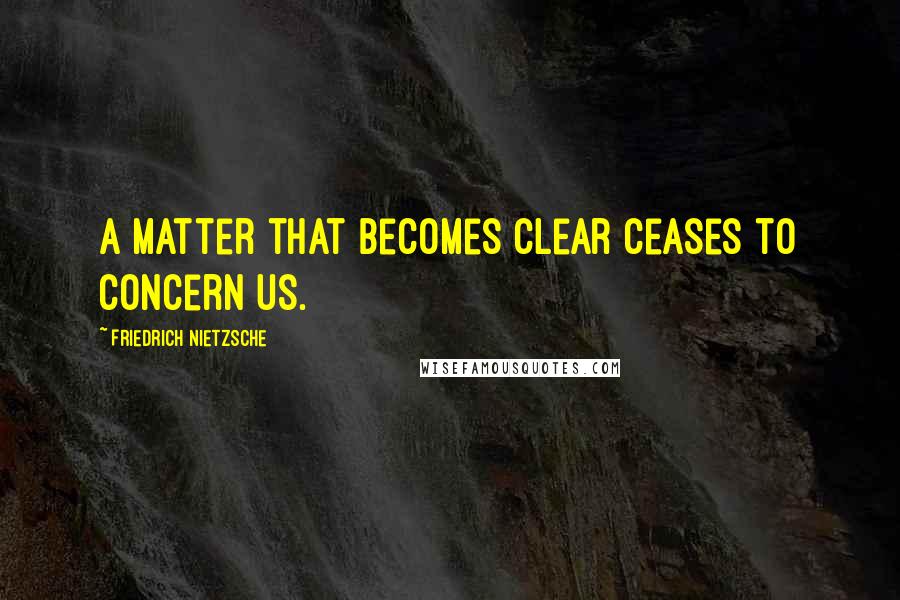 Friedrich Nietzsche Quotes: A matter that becomes clear ceases to concern us.