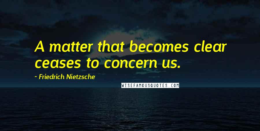 Friedrich Nietzsche Quotes: A matter that becomes clear ceases to concern us.