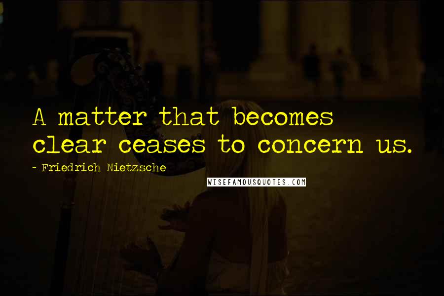 Friedrich Nietzsche Quotes: A matter that becomes clear ceases to concern us.