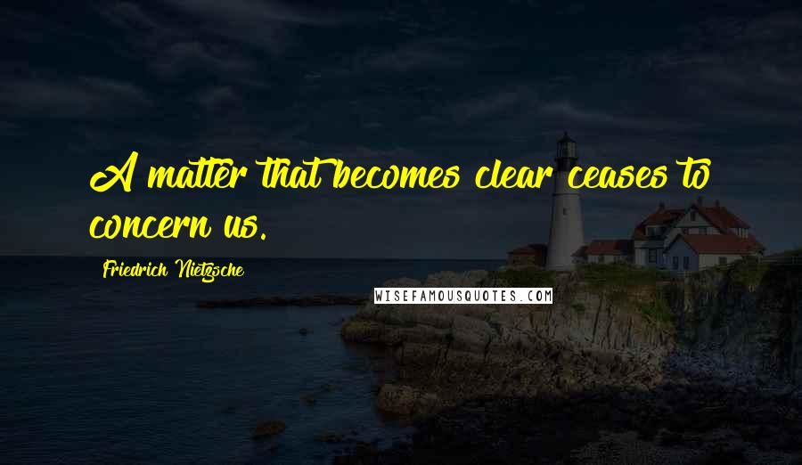 Friedrich Nietzsche Quotes: A matter that becomes clear ceases to concern us.