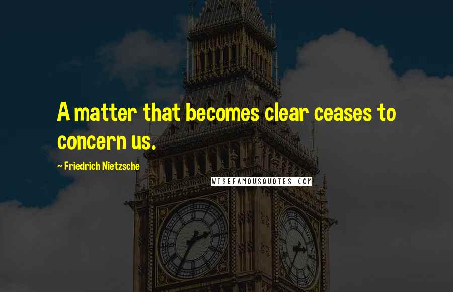 Friedrich Nietzsche Quotes: A matter that becomes clear ceases to concern us.