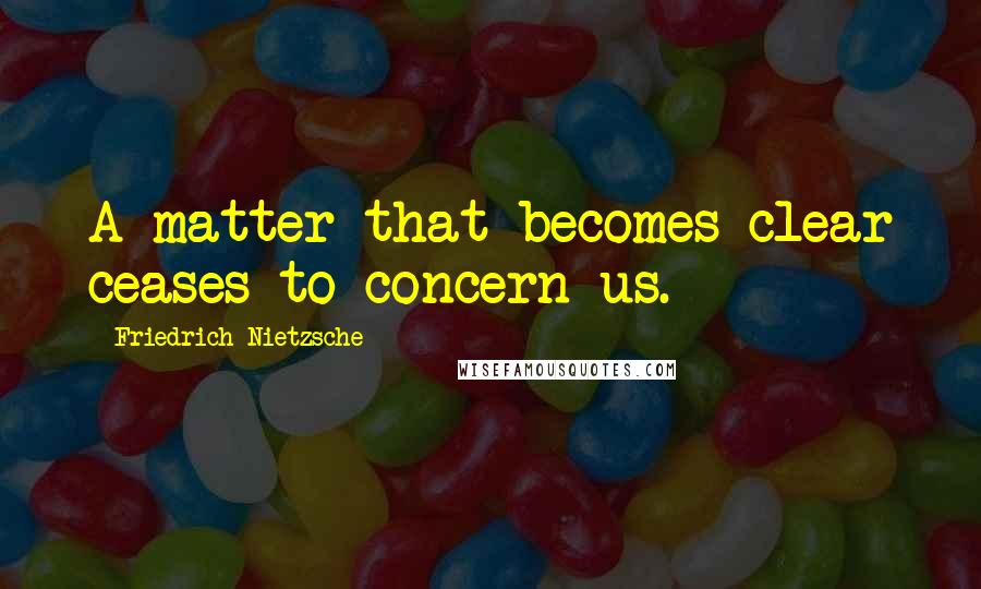 Friedrich Nietzsche Quotes: A matter that becomes clear ceases to concern us.