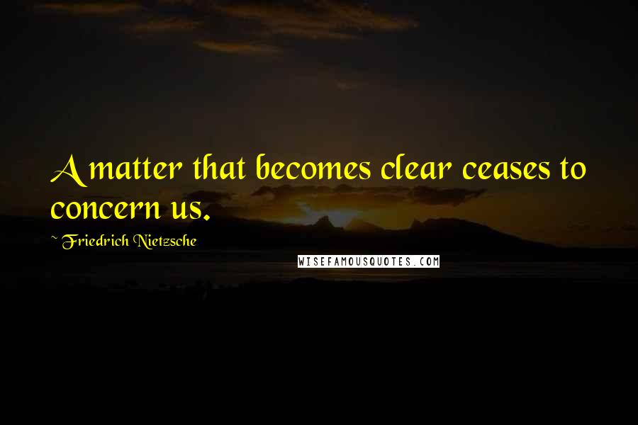 Friedrich Nietzsche Quotes: A matter that becomes clear ceases to concern us.