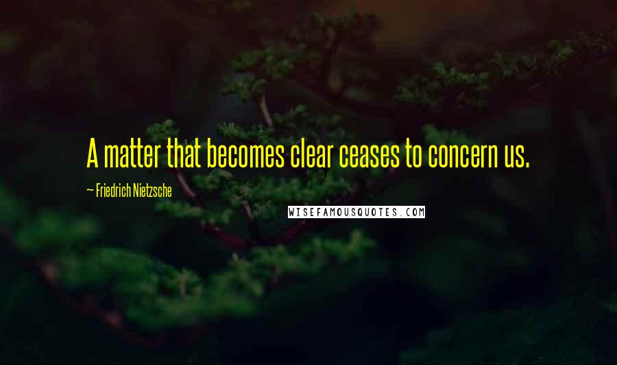 Friedrich Nietzsche Quotes: A matter that becomes clear ceases to concern us.