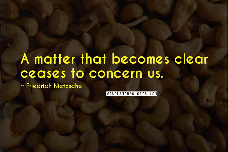 Friedrich Nietzsche Quotes: A matter that becomes clear ceases to concern us.