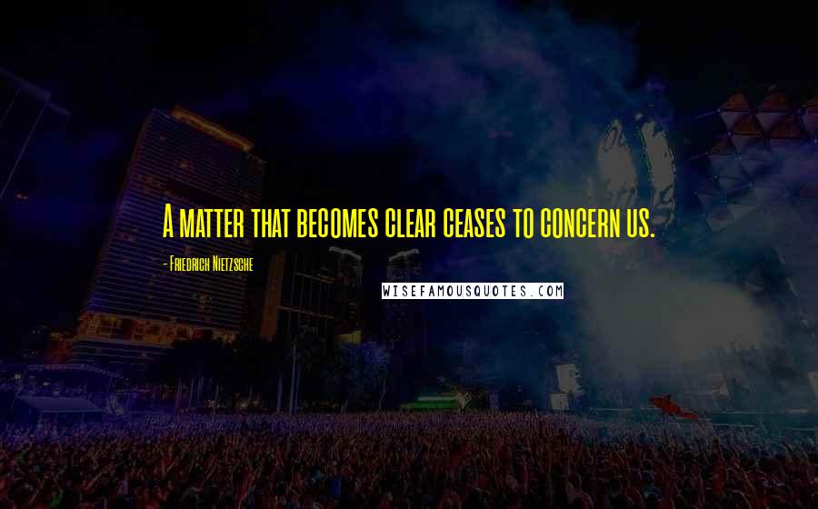 Friedrich Nietzsche Quotes: A matter that becomes clear ceases to concern us.