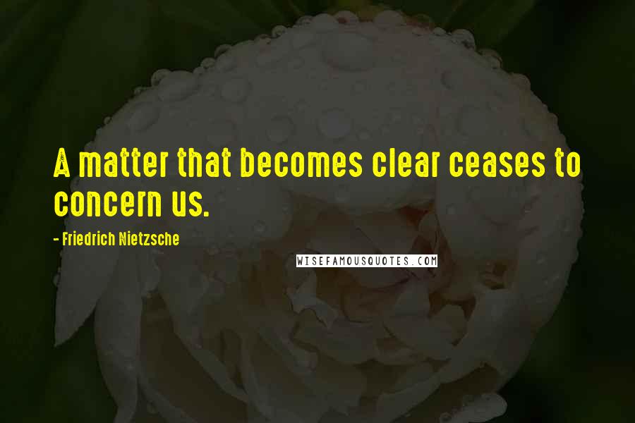 Friedrich Nietzsche Quotes: A matter that becomes clear ceases to concern us.