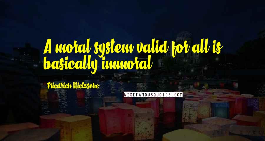 Friedrich Nietzsche Quotes: A moral system valid for all is basically immoral.