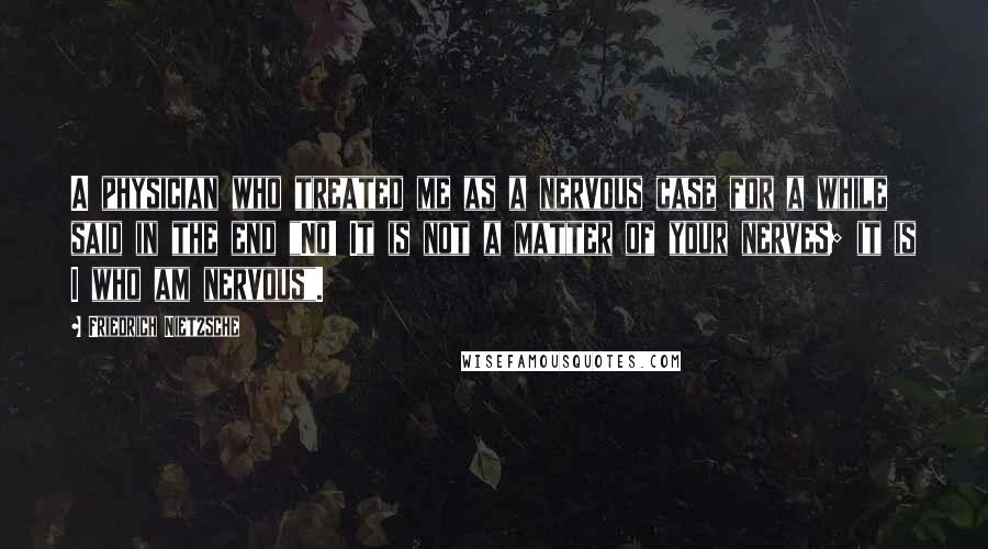 Friedrich Nietzsche Quotes: A physician who treated me as a nervous case for a while said in the end "No! It is not a matter of your nerves; it is I who am nervous".