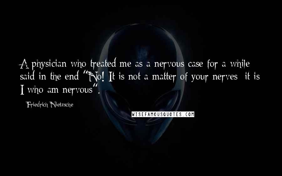 Friedrich Nietzsche Quotes: A physician who treated me as a nervous case for a while said in the end "No! It is not a matter of your nerves; it is I who am nervous".