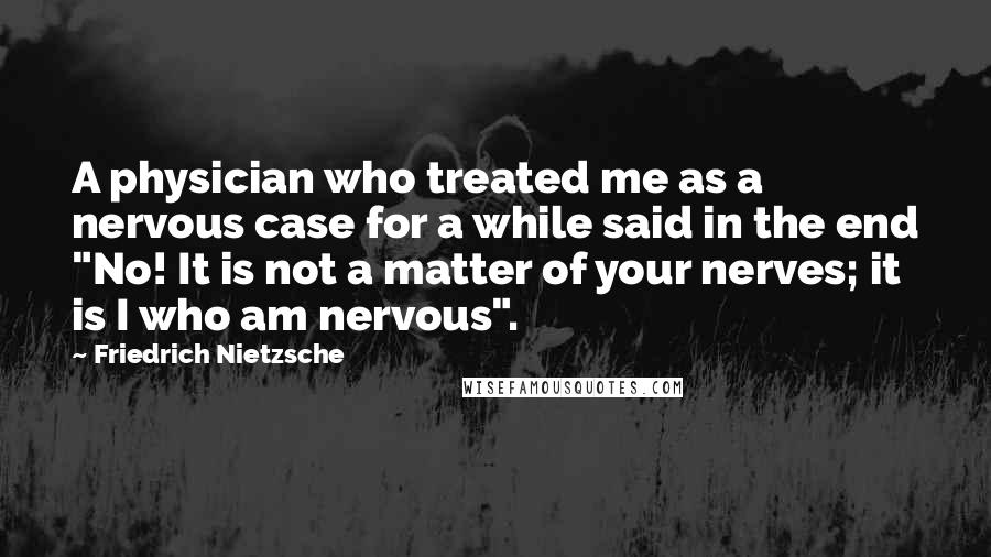 Friedrich Nietzsche Quotes: A physician who treated me as a nervous case for a while said in the end "No! It is not a matter of your nerves; it is I who am nervous".
