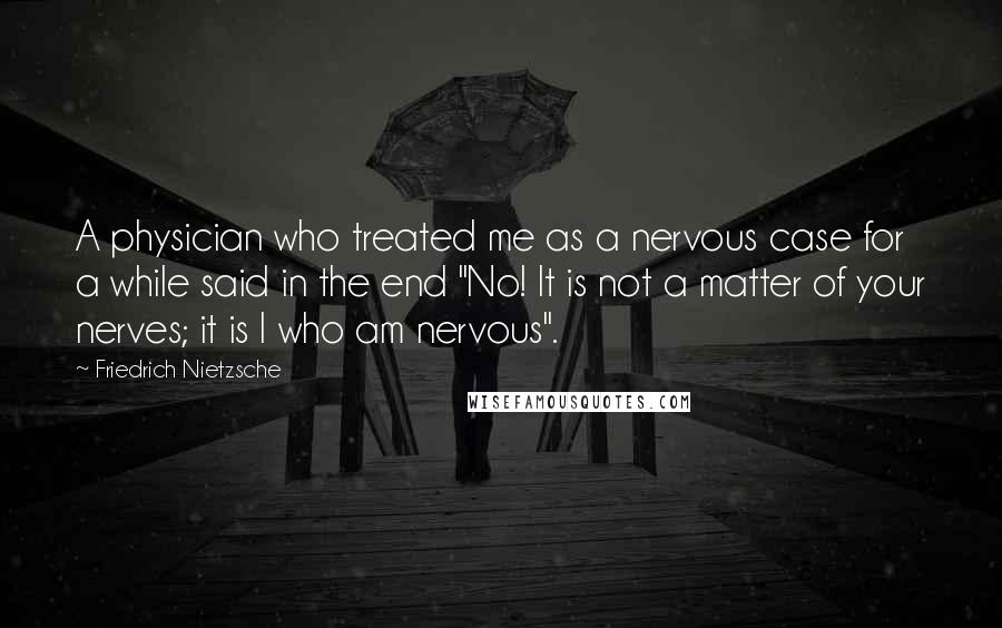Friedrich Nietzsche Quotes: A physician who treated me as a nervous case for a while said in the end "No! It is not a matter of your nerves; it is I who am nervous".